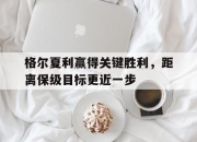 九游体育官网入口-格尔夏利赢得关键胜利，距离保级目标更近一步的简单介绍